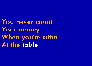 You never count
Your money

When you're siiiin'

At the to b le