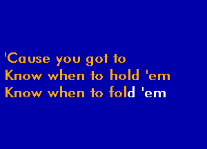 'Cause you got to

Know when to hold 'em
Know when to fold 'em