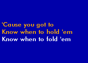 'Cause you got to

Know when to hold 'em
Know when to fold 'em