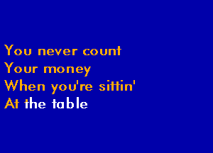 You never count
Your money

When you're siiiin'

At the to b le