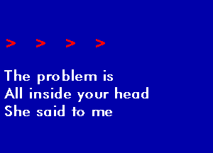 The problem is

All inside your head

She said to me