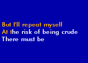 But I'll repeat myself

At the risk of being crude
There must be