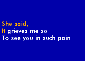 She said,

If grieves me so
To see you in such pain