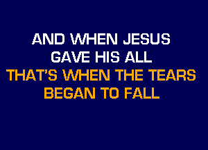 AND WHEN JESUS
GAVE HIS ALL
THAT'S WHEN THE TEARS
BEGAN T0 FALL