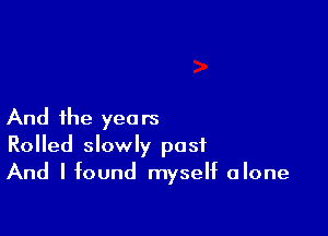 And the years
Rolled slowly post
And I found myself alone