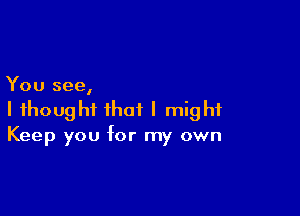 You see,

I thought that I might
Keep you for my own