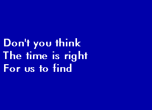 Don't you think

The time is right
For us to find