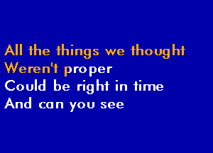 All the things we thought
Weren't proper

Could be right in time
And can you see