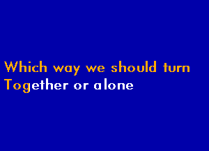 Which way we should turn

Together or alone