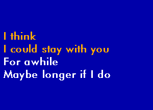 I think
I could stay with you

For awhile
Maybe longer if I do