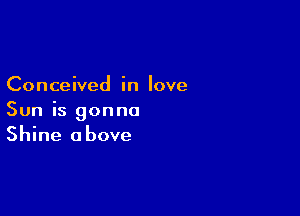 Conceived in love

Sun is gonna
Shine above