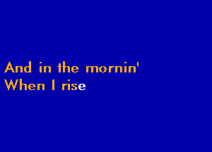 And in the mornin'

When I rise