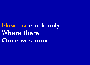 Now I see a fa mily

Where there

Once was none