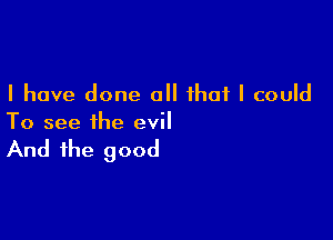 I have done all that I could

To see the evil

And the good