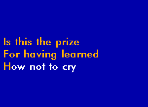 Is this the prize

For having learned
How not to cry