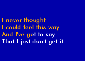 I never thought
I could feel this way

And I've got to say
That I iusf don't get if