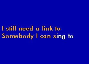 I still need a link to

Somebody I can sing to