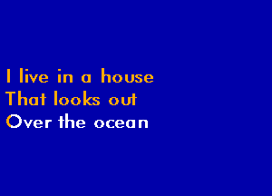 I live in a house

That looks out

Over the ocea n