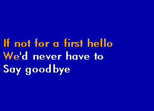 If not for a first hello

We'd never have to
Say good bye