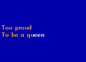 Too proud

To be a queen