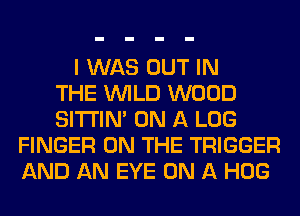 I WAS OUT IN
THE WILD WOOD
SITI'IN' ON A LOG
FINGER ON THE TRIGGER
AND AN EYE ON A HOG