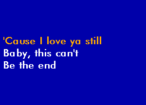 'Cause I love ya still

Ba by, this can't
Be the end