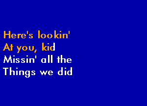 Here's Iookin'

At yo u, kid

Missin' a the
Things we did