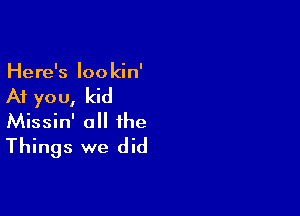 Here's Iookin'

At yo u, kid

Missin' a the
Things we did