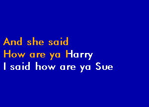 And she said

How are ya Harry
I said how are ya Sue