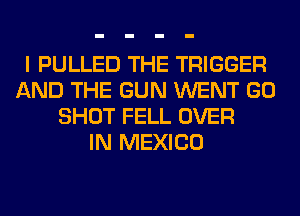 I PULLED THE TRIGGER
AND THE GUN WENT GO
SHOT FELL OVER
IN MEXICO