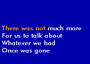 There was not much more

For us to talk aboui

Whatever we had
Once was gone