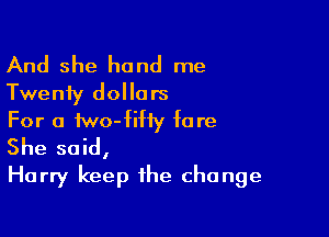 And she hand me
Twenty dollars
For a two-fihy fa re

She said,
Harry keep the change