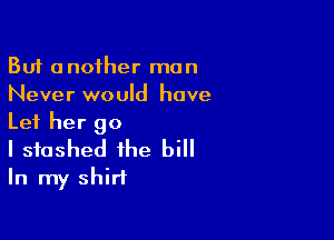 But another man
Never would have

Let her go
I stashed the bill
In my shirt