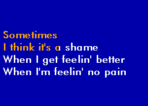 Sometimes
I think ifs a shame

When I get feelin' better
When I'm feelin' no pain