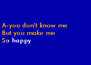 A-you don't know me

But you make me

So happy