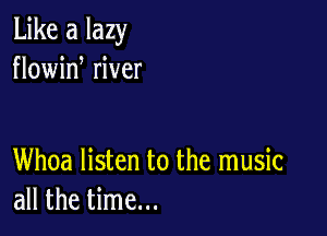 Like a lazy
flowid river

Whoa listen to the music
all the time...