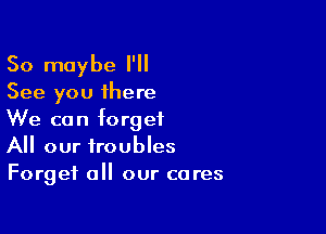 So maybe I'll
See you there

We can forget
All our troubles
Forget all our cares