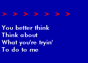 You beHer think

Think about

What you're fryin'
To do to me