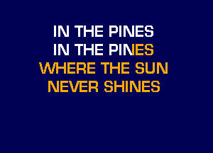 IN THE PINES
IN THE PINES
WHERE THE SUN

NEVER SHINES