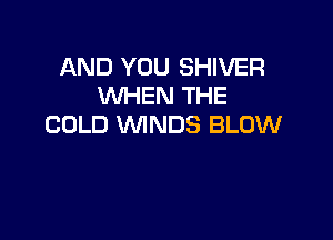 AND YOU SHIVER
WHEN THE

COLD WNDS BLOW