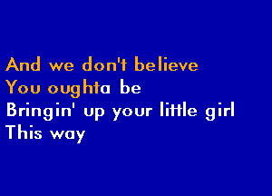 And we don't believe
You oughio be

Bringin' up your little girl
This way