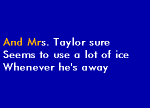And Mrs. Taylor sure

Seems to use a lot of ice
Whenever he's away