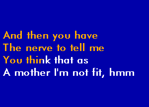 And then you have
The nerve to tell me

You think that as
A mother I'm not fit, hmm