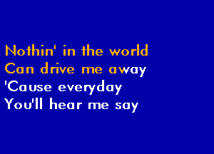 Noihin' in 1he world
Can drive me away

'Cause everyday
You'll hear me say