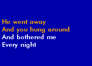 He went away
And you hung around

And bothered me
Every night