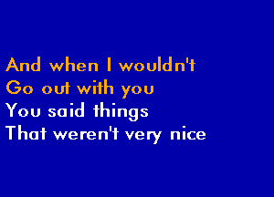 And when I wouldn't
Go out with you

You said things
That weren't very nice