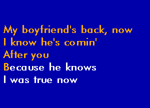 My boyfriend's back, now
I know he's comin'

After you
Because he knows
I was true now