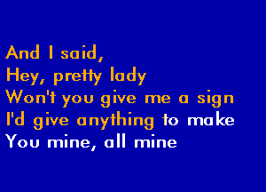 And I said,
Hey, preHy lady

Won't you give me a sign
I'd give anything to make
You mine, all mine