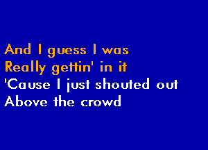 And I guess I was
Really geiiin' in it

'Cause I just shoufed ou1
Above the crowd