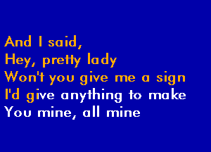 And I said,
Hey, preHy lady

Won't you give me a sign
I'd give anything to make
You mine, all mine